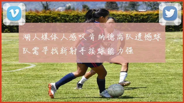 湖人媒体人感叹肯纳德离队遗憾球队需寻找新射手接球能力强