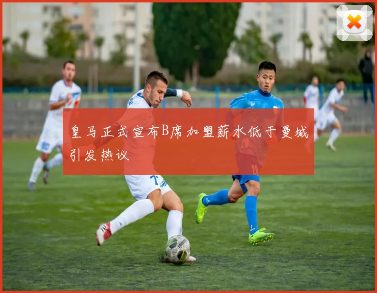 皇马正式宣布B席加盟薪水低于曼城引发热议