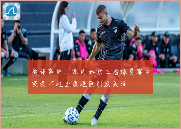 离谱事件！塞内加尔三名球员赛中突发不适紧急送医引发关注