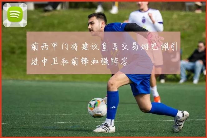 前西甲门将建议皇马交易姆巴佩引进中卫和前锋加强阵容