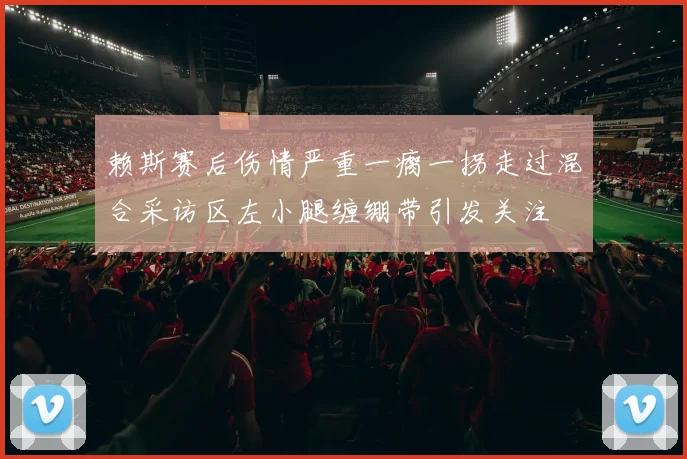 赖斯赛后伤情严重一瘸一拐走过混合采访区左小腿缠绷带引发关注