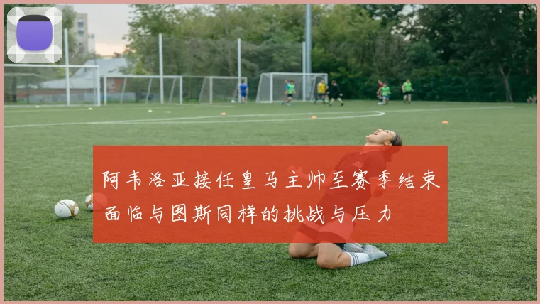 阿韦洛亚接任皇马主帅至赛季结束面临与图斯同样的挑战与压力