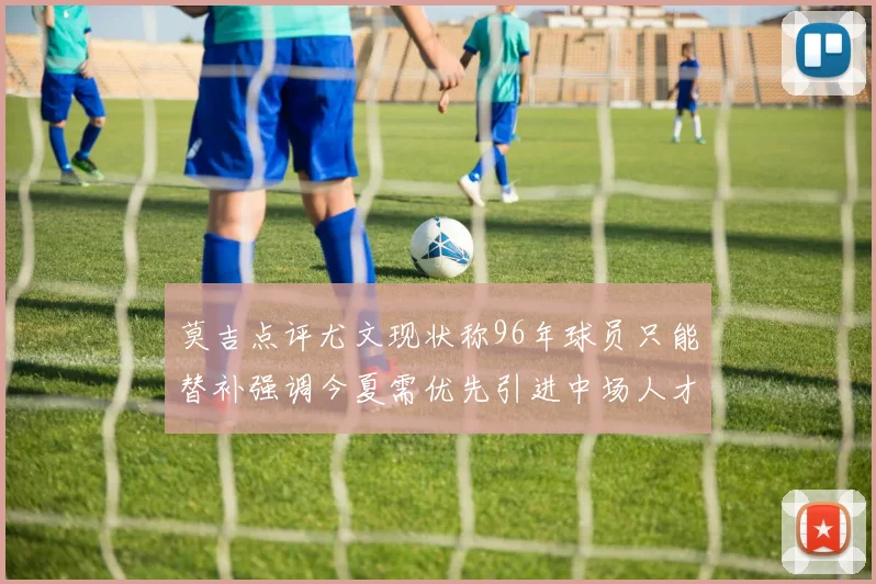 莫吉点评尤文现状称96年球员只能替补强调今夏需优先引进中场人才