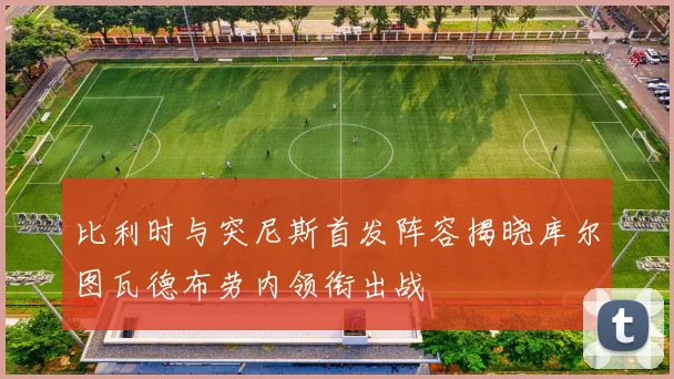比利时与突尼斯首发阵容揭晓库尔图瓦德布劳内领衔出战