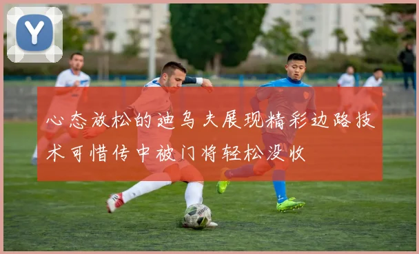 心态放松的迪乌夫展现精彩边路技术可惜传中被门将轻松没收
