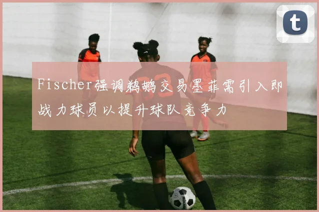 Fischer强调鹈鹕交易墨菲需引入即战力球员以提升球队竞争力