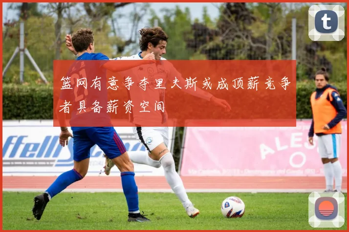 篮网有意争夺里夫斯或成顶薪竞争者具备薪资空间