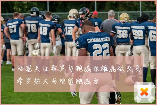 活塞关注希罗与鲍威尔雄鹿欲交易希罗热火或难留鲍威尔