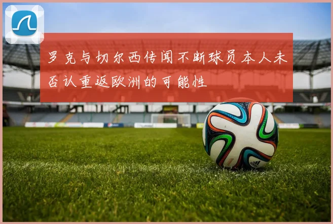 罗克与切尔西传闻不断球员本人未否认重返欧洲的可能性