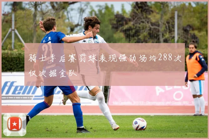 骑士季后赛罚球表现强劲场均288次仅次掘金队