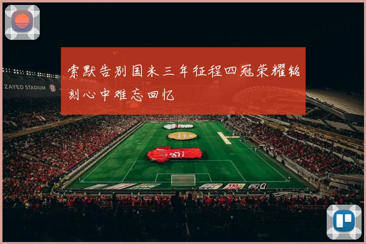 索默告别国米三年征程四冠荣耀铭刻心中难忘回忆