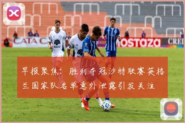 早报聚焦：胜利夺冠沙特联赛英格兰国家队名单意外泄露引发关注