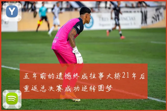 五年前的遗憾终成往事大桥21年后重返总决赛成功逆转圆梦