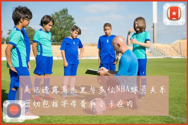 美记透露乌杰里与多位NBA球员关系密切包括字母哥和小卡在内