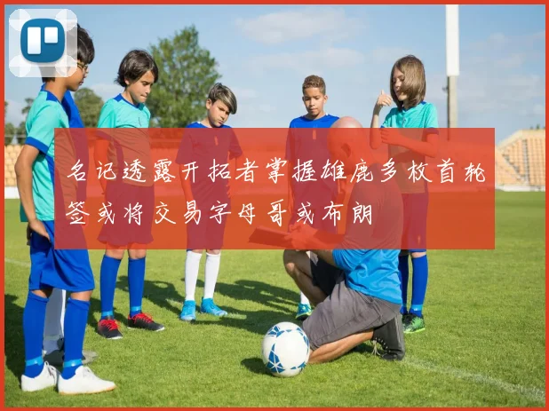 名记透露开拓者掌握雄鹿多枚首轮签或将交易字母哥或布朗