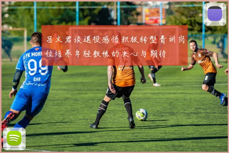 吕文君谈退役感悟积极转型青训岗位培养年轻教练的决心与期待
