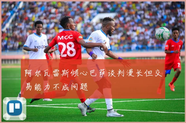 阿尔瓦雷斯倾心巴萨谈判漫长但交易能力不成问题