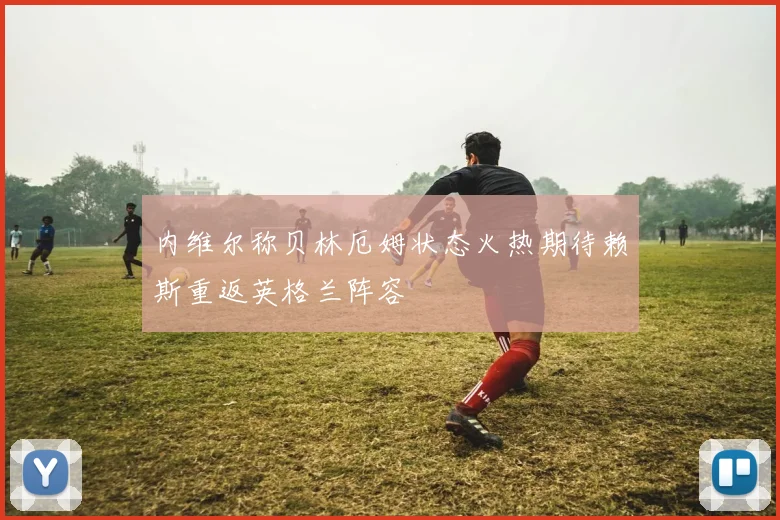 内维尔称贝林厄姆状态火热期待赖斯重返英格兰阵容