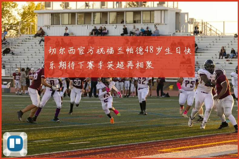 切尔西官方祝福兰帕德48岁生日快乐期待下赛季英超再相聚
